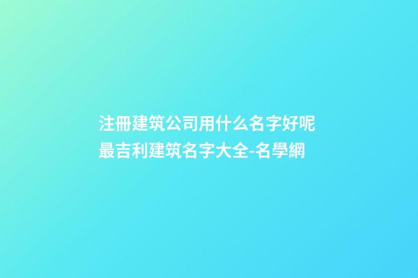 注冊建筑公司用什么名字好呢 最吉利建筑名字大全-名學網-第1張-公司起名-玄機派